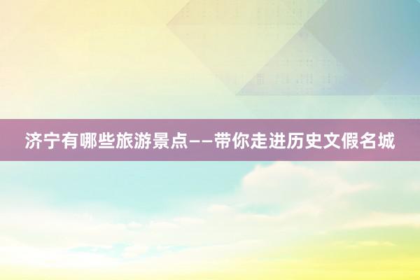 济宁有哪些旅游景点——带你走进历史文假名城