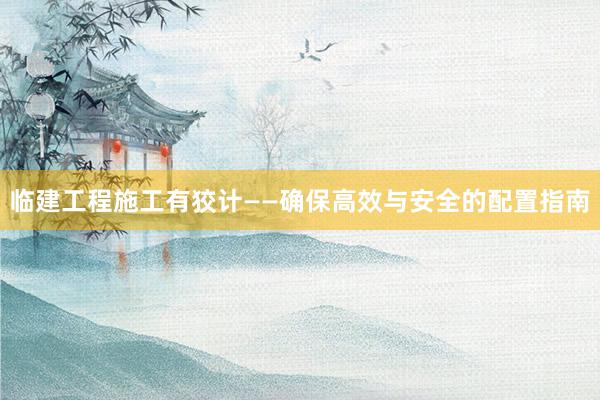 临建工程施工有狡计——确保高效与安全的配置指南