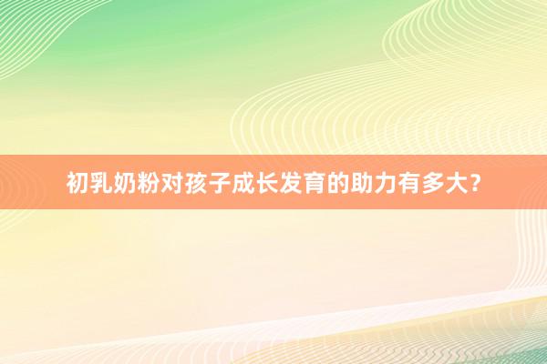 初乳奶粉对孩子成长发育的助力有多大？